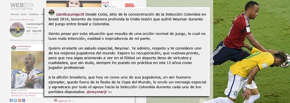 Responsável pela lesão na terceira vértebra da coluna lombar do craque Neymar, que está fora da Copa, o jogador Camilo Zúñiga, da seleção colombiana, 'lamentou' episódio hoje em seu perfil no Instagram; "Fiquei triste com essa situação que resultou de uma jogada normal"; Zúñiga ainda enviou uma saudação especial a Neymar; "Te admiro, respeito e considero um dos melhores jogadores do mundo. Espero sua recuperação para que continue a ver o futebol como um esporte cheio de virtudes e qualidades, que sem dúvida, sempre pus em prática há mais de 12 anos como jogador profissional"
